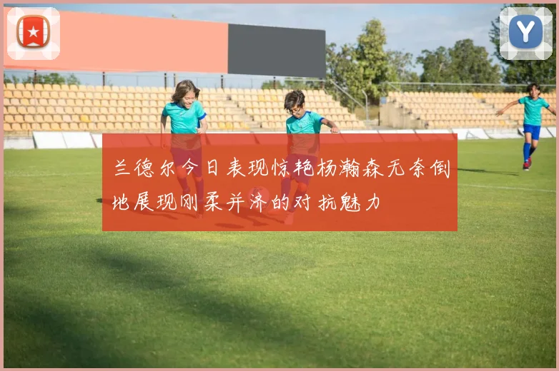 兰德尔今日表现惊艳杨瀚森无奈倒地展现刚柔并济的对抗魅力