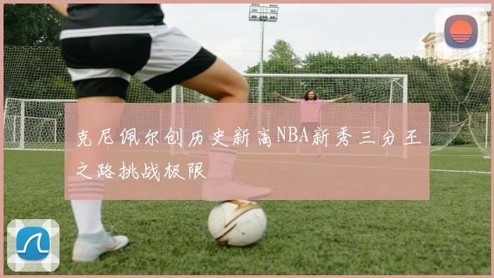 克尼佩尔创历史新高NBA新秀三分王之路挑战极限