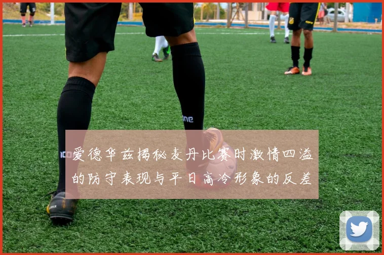 爱德华兹揭秘麦丹比赛时激情四溢的防守表现与平日高冷形象的反差