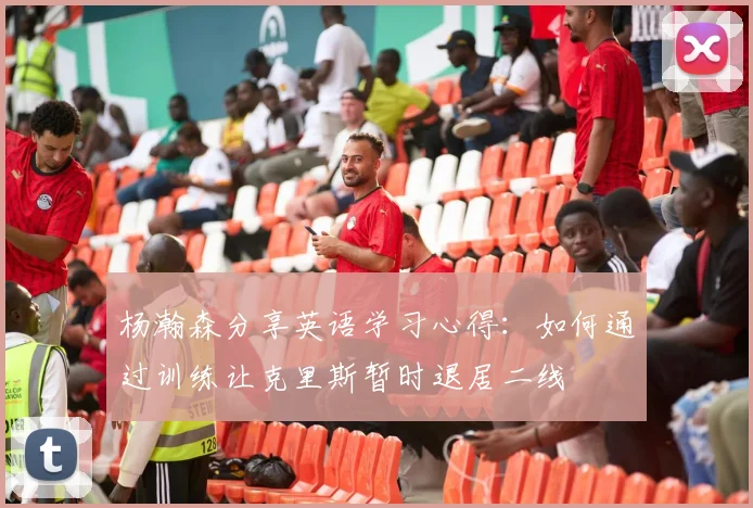 杨瀚森分享英语学习心得：如何通过训练让克里斯暂时退居二线