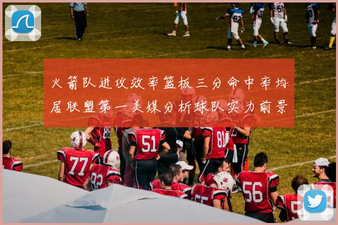 火箭队进攻效率篮板三分命中率均居联盟第一美媒分析球队实力前景