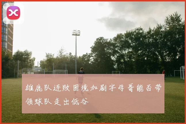 雄鹿队连败困境加剧字母哥能否带领球队走出低谷