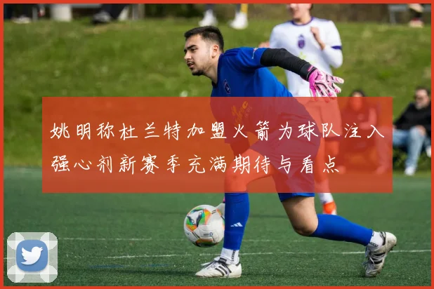 姚明称杜兰特加盟火箭为球队注入强心剂新赛季充满期待与看点